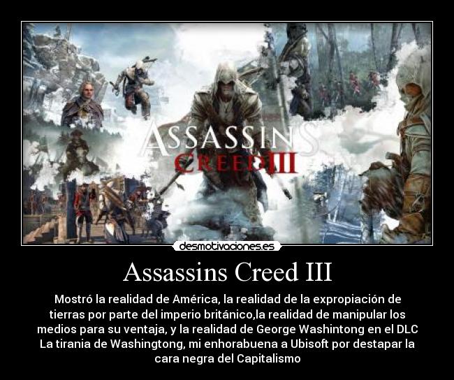 Assassins Creed III - Mostró la realidad de América, la realidad de la expropiación de
tierras por parte del imperio británico,la realidad de manipular los
medios para su ventaja, y la realidad de George Washintong en el DLC
La tirania de Washingtong, mi enhorabuena a Ubisoft por destapar la
cara negra del Capitalismo