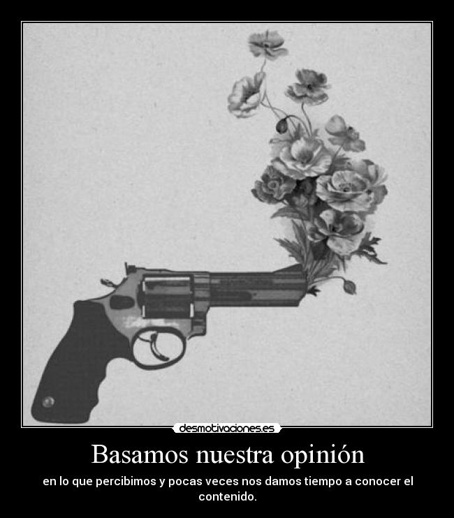 Basamos nuestra opinión - en lo que percibimos y pocas veces nos damos tiempo a conocer el contenido.