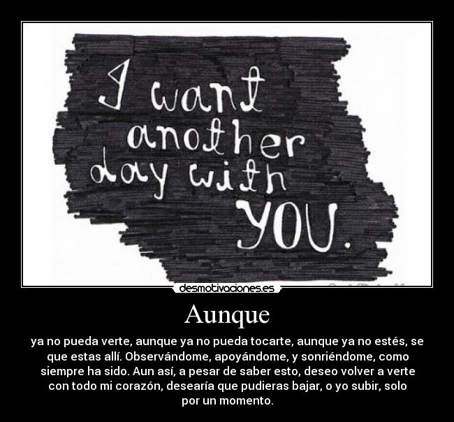 Aunque - ya no pueda verte, aunque ya no pueda tocarte, aunque ya no estés, se
que estas allí. Observándome, apoyándome, y sonriéndome, como
siempre ha sido. Aun así, a pesar de saber esto, deseo volver a verte
con todo mi corazón, desearía que pudieras bajar, o yo subir, solo
por un momento.