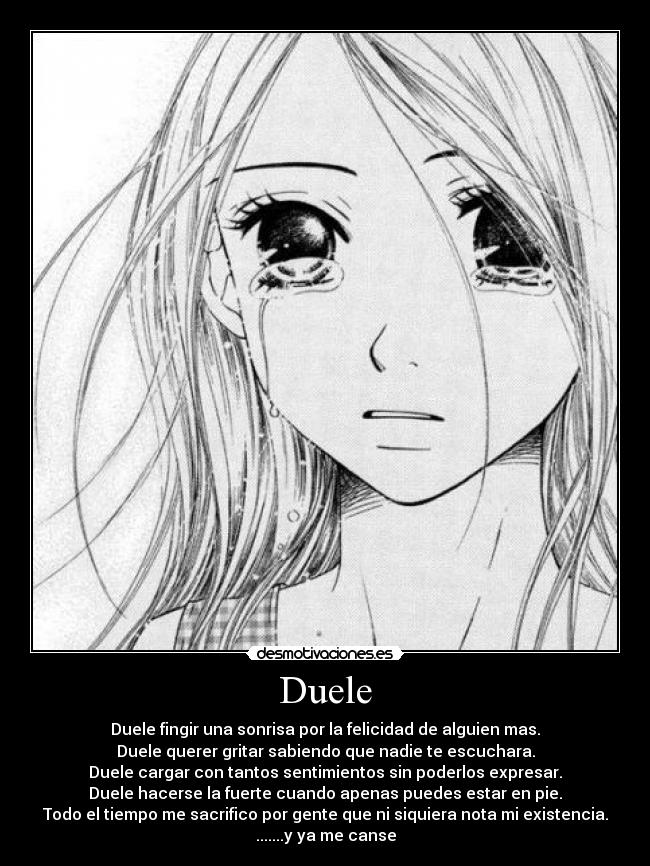 Duele - Duele fingir una sonrisa por la felicidad de alguien mas.
Duele querer gritar sabiendo que nadie te escuchara.
Duele cargar con tantos sentimientos sin poderlos expresar.
Duele hacerse la fuerte cuando apenas puedes estar en pie.
Todo el tiempo me sacrifico por gente que ni siquiera nota mi existencia.
.......y ya me canse