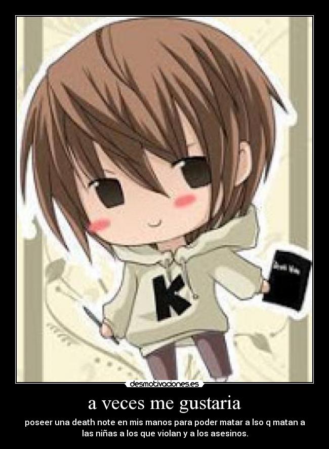 a veces me gustaria - poseer una death note en mis manos para poder matar a lso q matan a
las niñas a los que violan y a los asesinos.