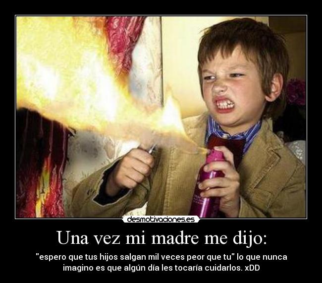Una vez mi madre me dijo: - espero que tus hijos salgan mil veces peor que tu lo que nunca
imagino es que algún día les tocaría cuidarlos. xDD