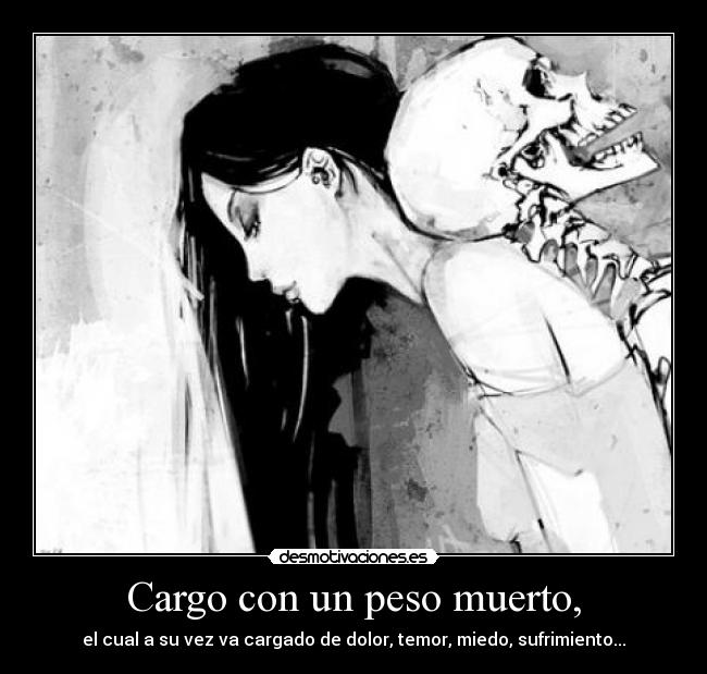 Cargo con un peso muerto, - el cual a su vez va cargado de dolor, temor, miedo, sufrimiento...