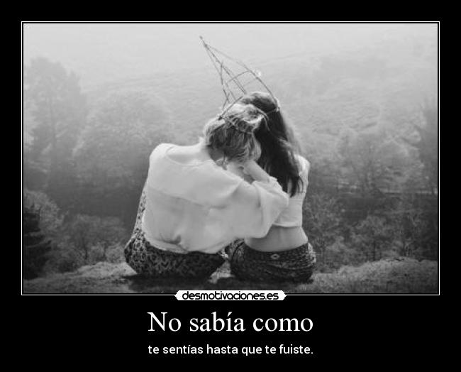 No sabía como - te sentías hasta que te fuiste.