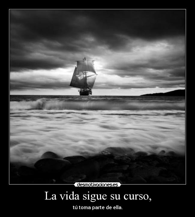 La vida sigue su curso, - tú toma parte de ella.