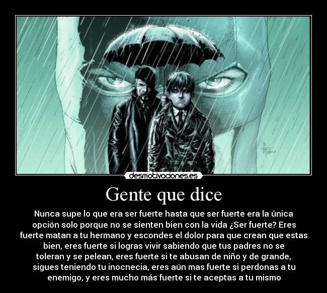 Gente que dice - Nunca supe lo que era ser fuerte hasta que ser fuerte era la única
opción solo porque no se sienten bien con la vida ¿Ser fuerte? Eres
fuerte matan a tu hermano y escondes el dolor para que crean que estas
bien, eres fuerte si logras vivir sabiendo que tus padres no se
toleran y se pelean, eres fuerte si te abusan de niño y de grande,
sigues teniendo tu inocnecia, eres aún mas fuerte si perdonas a tu
enemigo, y eres mucho más fuerte si te aceptas a tu mismo