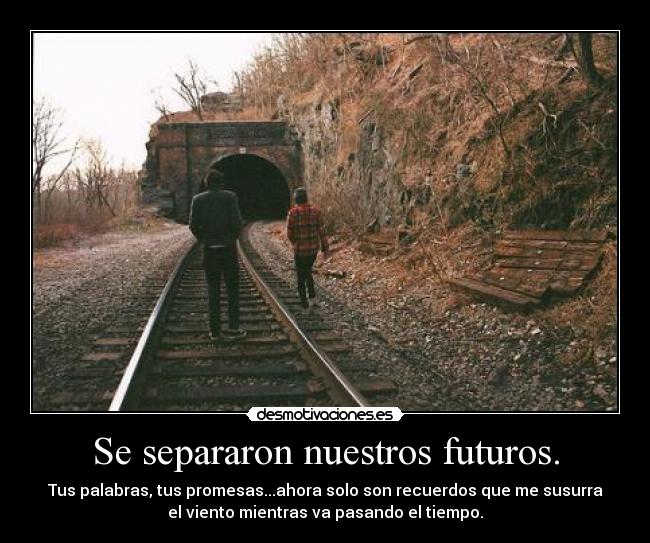 Se separaron nuestros futuros. - Tus palabras, tus promesas...ahora solo son recuerdos que me susurra
el viento mientras va pasando el tiempo.