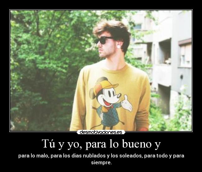 Tú y yo, para lo bueno y - para lo malo, para los dias nublados y los soleados, para todo y para siempre.