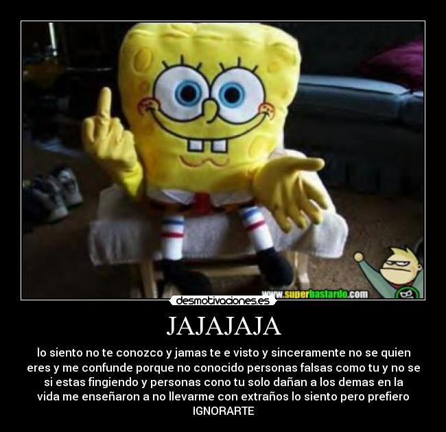 JAJAJAJA - lo siento no te conozco y jamas te e visto y sinceramente no se quien
eres y me confunde porque no conocido personas falsas como tu y no se
si estas fingiendo y personas cono tu solo dañan a los demas en la
vida me enseñaron a no llevarme con extraños lo siento pero prefiero
IGNORARTE