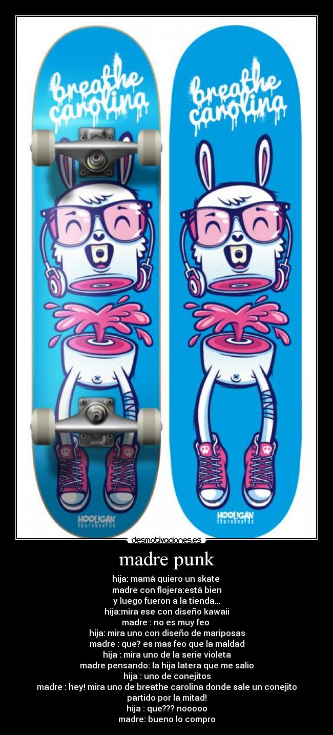 madre punk - hija: mamá quiero un skate
madre con flojera:está bien
y luego fueron a la tienda...
hija:mira ese con diseño kawaii
madre : no es muy feo
hija: mira uno con diseño de mariposas
madre : que? es mas feo que la maldad
hija : mira uno de la serie violeta
madre pensando: la hija latera que me salio
hija : uno de conejitos
madre : hey! mira uno de breathe carolina donde sale un conejito partido por la mitad!
hija : que??? nooooo
madre: bueno lo compro