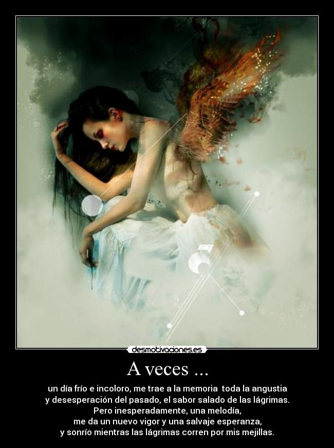 A veces ... - un día frío e incoloro, me trae a la memoria  toda la angustia
y desesperación del pasado, el sabor salado de las lágrimas.
Pero inesperadamente, una melodía,
me da un nuevo vigor y una salvaje esperanza,
y sonrío mientras las lágrimas corren por mis mejillas.