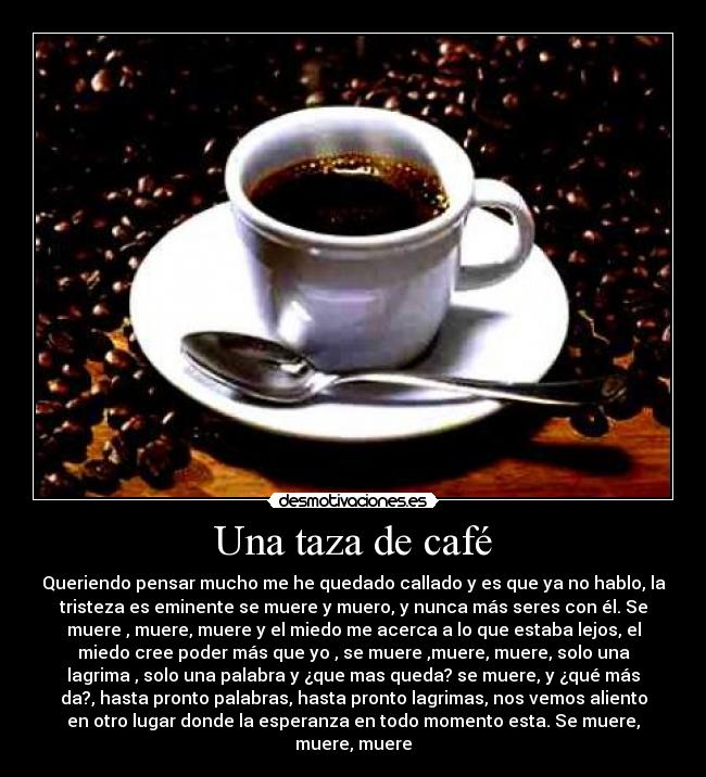 Una taza de café - Queriendo pensar mucho me he quedado callado y es que ya no hablo, la
tristeza es eminente se muere y muero, y nunca más seres con él. Se
muere , muere, muere y el miedo me acerca a lo que estaba lejos, el
miedo cree poder más que yo , se muere ,muere, muere, solo una
lagrima , solo una palabra y ¿que mas queda? se muere, y ¿qué más
da?, hasta pronto palabras, hasta pronto lagrimas, nos vemos aliento
en otro lugar donde la esperanza en todo momento esta. Se muere,
muere, muere