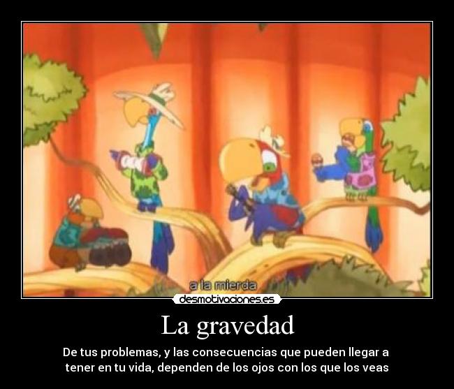 La gravedad - De tus problemas, y las consecuencias que pueden llegar a
tener en tu vida, dependen de los ojos con los que los veas