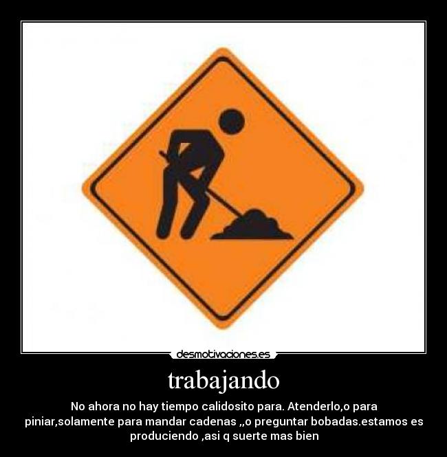 trabajando - No ahora no hay tiempo calidosito para. Atenderlo,o para
piniar,solamente para mandar cadenas ,,o preguntar bobadas.estamos es
produciendo ,asi q suerte mas bien