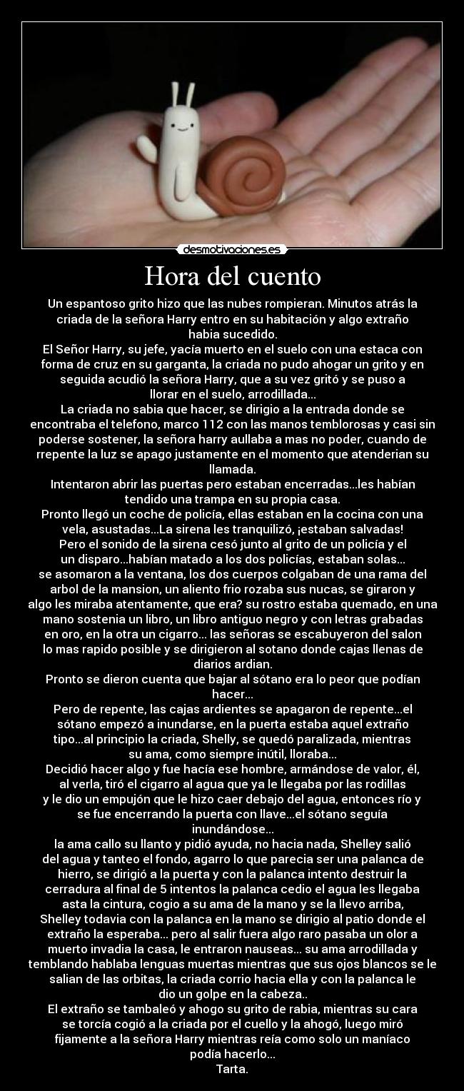 Hora del cuento - Un espantoso grito hizo que las nubes rompieran. Minutos atrás la
criada de la señora Harry entro en su habitación y algo extraño
habia sucedido.
El Señor Harry, su jefe, yacía muerto en el suelo con una estaca con
forma de cruz en su garganta, la criada no pudo ahogar un grito y en
seguida acudió la señora Harry, que a su vez gritó y se puso a
llorar en el suelo, arrodillada...
La criada no sabia que hacer, se dirigio a la entrada donde se
encontraba el telefono, marco 112 con las manos temblorosas y casi sin
poderse sostener, la señora harry aullaba a mas no poder, cuando de
rrepente la luz se apago justamente en el momento que atenderian su
llamada.
Intentaron abrir las puertas pero estaban encerradas...les habían
tendido una trampa en su propia casa.
Pronto llegó un coche de policía, ellas estaban en la cocina con una
vela, asustadas...La sirena les tranquilizó, ¡estaban salvadas!
Pero el sonido de la sirena cesó junto al grito de un policía y el
un disparo...habían matado a los dos policías, estaban solas...
se asomaron a la ventana, los dos cuerpos colgaban de una rama del
arbol de la mansion, un aliento frio rozaba sus nucas, se giraron y
algo les miraba atentamente, que era? su rostro estaba quemado, en una
mano sostenia un libro, un libro antiguo negro y con letras grabadas
en oro, en la otra un cigarro... las señoras se escabuyeron del salon
lo mas rapido posible y se dirigieron al sotano donde cajas llenas de
diarios ardian.
Pronto se dieron cuenta que bajar al sótano era lo peor que podían
hacer...
Pero de repente, las cajas ardientes se apagaron de repente...el
sótano empezó a inundarse, en la puerta estaba aquel extraño
tipo...al principio la criada, Shelly, se quedó paralizada, mientras
su ama, como siempre inútil, lloraba...
Decidió hacer algo y fue hacía ese hombre, armándose de valor, él,
al verla, tiró el cigarro al agua que ya le llegaba por las rodillas
y le dio un empujón que le hizo caer debajo del agua, entonces río y
se fue encerrando la puerta con llave...el sótano seguía
inundándose...
la ama callo su llanto y pidió ayuda, no hacia nada, Shelley salió
del agua y tanteo el fondo, agarro lo que parecia ser una palanca de
hierro, se dirigió a la puerta y con la palanca intento destruir la
cerradura al final de 5 intentos la palanca cedio el agua les llegaba
asta la cintura, cogio a su ama de la mano y se la llevo arriba,
Shelley todavia con la palanca en la mano se dirigio al patio donde el
extraño la esperaba... pero al salir fuera algo raro pasaba un olor a
muerto invadia la casa, le entraron nauseas... su ama arrodillada y
temblando hablaba lenguas muertas mientras que sus ojos blancos se le
salian de las orbitas, la criada corrio hacia ella y con la palanca le
dio un golpe en la cabeza..
El extraño se tambaleó y ahogo su grito de rabia, mientras su cara
se torcía cogió a la criada por el cuello y la ahogó, luego miró
fijamente a la señora Harry mientras reía como solo un maníaco
podía hacerlo...
Tarta.