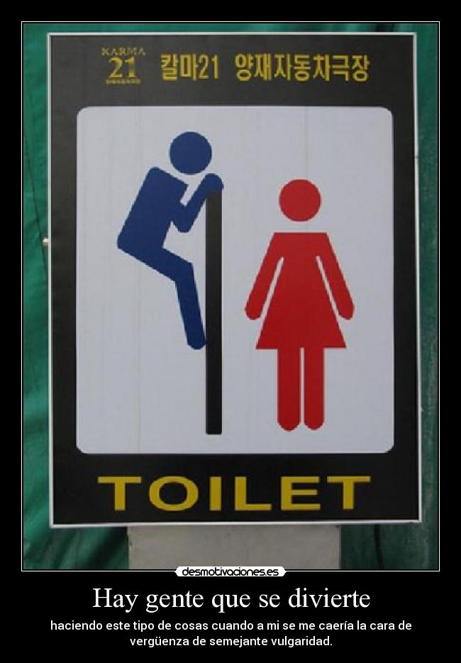 Hay gente que se divierte - haciendo este tipo de cosas cuando a mi se me caería la cara de
vergüenza de semejante vulgaridad.