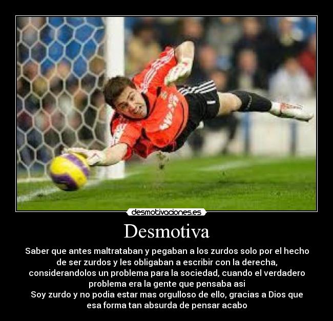 Desmotiva - Saber que antes maltrataban y pegaban a los zurdos solo por el hecho
de ser zurdos y les obligaban a escribir con la derecha,
considerandolos un problema para la sociedad, cuando el verdadero
problema era la gente que pensaba asi
Soy zurdo y no podia estar mas orgulloso de ello, gracias a Dios que
esa forma tan absurda de pensar acabo