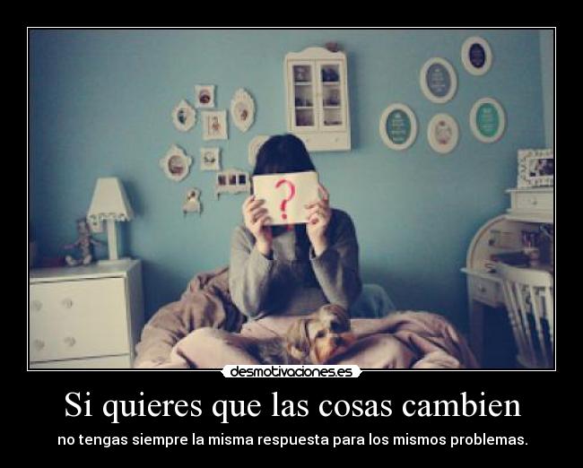 Si quieres que las cosas cambien - no tengas siempre la misma respuesta para los mismos problemas.