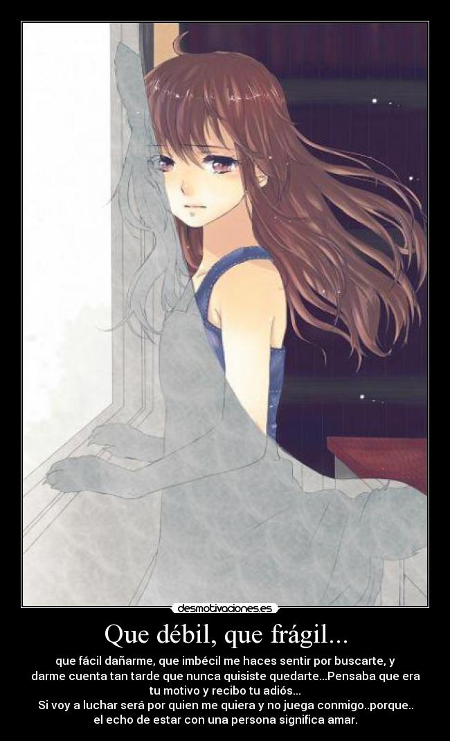 Que débil, que frágil... - que fácil dañarme, que imbécil me haces sentir por buscarte, y
darme cuenta tan tarde que nunca quisiste quedarte...Pensaba que era
tu motivo y recibo tu adiós...
Si voy a luchar será por quien me quiera y no juega conmigo..porque..
el echo de estar con una persona significa amar.