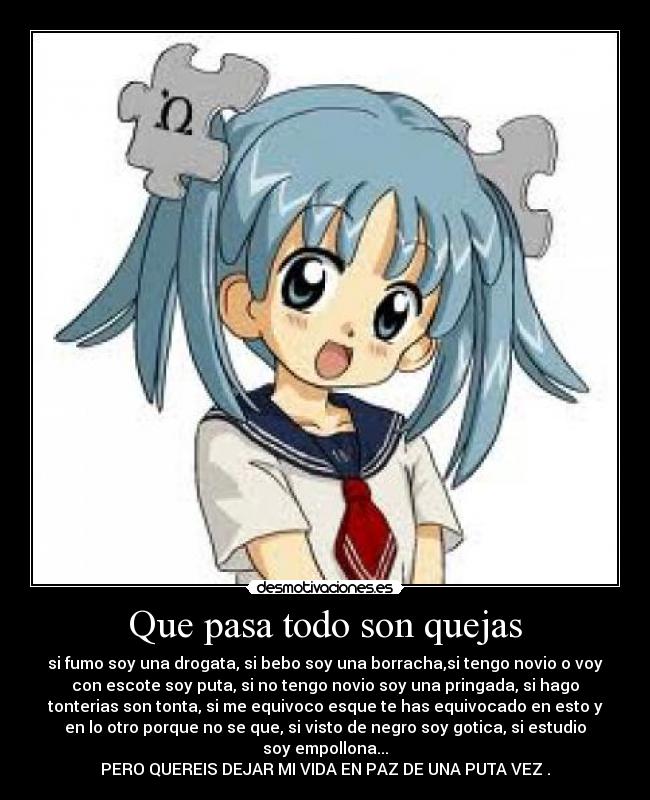 Que pasa todo son quejas - si fumo soy una drogata, si bebo soy una borracha,si tengo novio o voy
con escote soy puta, si no tengo novio soy una pringada, si hago
tonterias son tonta, si me equivoco esque te has equivocado en esto y
en lo otro porque no se que, si visto de negro soy gotica, si estudio
soy empollona...
PERO QUEREIS DEJAR MI VIDA EN PAZ DE UNA PUTA VEZ .