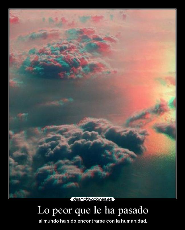 Lo peor que le ha pasado - al mundo ha sido encontrarse con la humanidad.