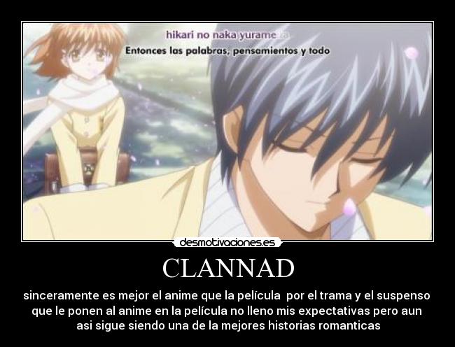 CLANNAD - sinceramente es mejor el anime que la película  por el trama y el suspenso 
que le ponen al anime en la película no lleno mis expectativas pero aun 
asi sigue siendo una de la mejores historias romanticas