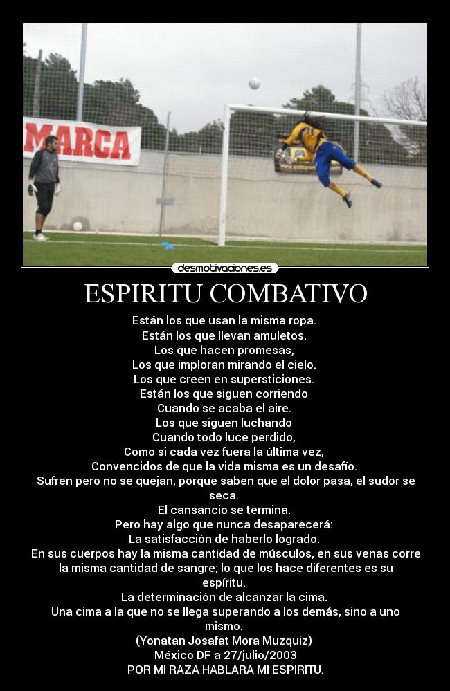 ESPIRITU COMBATIVO - Están los que usan la misma ropa.
Están los que llevan amuletos.
Los que hacen promesas,
Los que imploran mirando el cielo.
Los que creen en supersticiones.
Están los que siguen corriendo
Cuando se acaba el aire.
Los que siguen luchando
Cuando todo luce perdido,
Como si cada vez fuera la última vez,
Convencidos de que la vida misma es un desafío.
Sufren pero no se quejan, porque saben que el dolor pasa, el sudor se
seca.
El cansancio se termina.
Pero hay algo que nunca desaparecerá:
La satisfacción de haberlo logrado.
En sus cuerpos hay la misma cantidad de músculos, en sus venas corre
la misma cantidad de sangre; lo que los hace diferentes es su
espíritu.
La determinación de alcanzar la cima.
Una cima a la que no se llega superando a los demás, sino a uno
mismo.
(Yonatan Josafat Mora Muzquiz)
México DF a 27/julio/2003
POR MI RAZA HABLARA MI ESPIRITU.