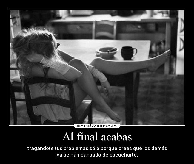 Al final acabas - tragándote tus problemas sólo porque crees que los demás
ya se han cansado de escucharte.