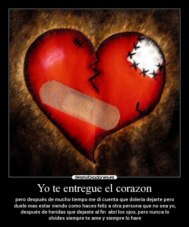 Yo te entregue el corazon - pero después de mucho tiempo me di cuenta que dolería dejarte pero
duele mas estar viendo como haces feliz a otra persona que no sea yo,
después de heridas que dejaste al fin  abrí los ojos, pero nunca lo
olvides siempre te ame y siempre lo hare