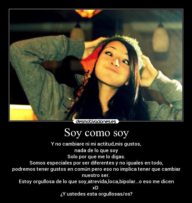 Soy como soy - Y no cambiare ni mi actitud,mis gustos,
nada de lo que soy
Solo por que me lo digas.
Somos especiales por ser diferentes y no iguales en todo,
podremos tener gustos en común pero eso no implica tener que cambiar nuestro ser.
Estoy orgullosa de lo que soy,atrevida,loca,bipolar...o eso me dicen xD
¿Y ustedes esta orgullosas/os?