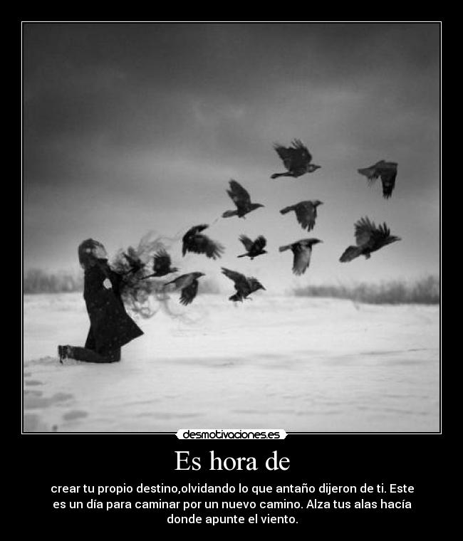 Es hora de - crear tu propio destino,olvidando lo que antaño dijeron de ti. Este
es un día para caminar por un nuevo camino. Alza tus alas hacía
donde apunte el viento.