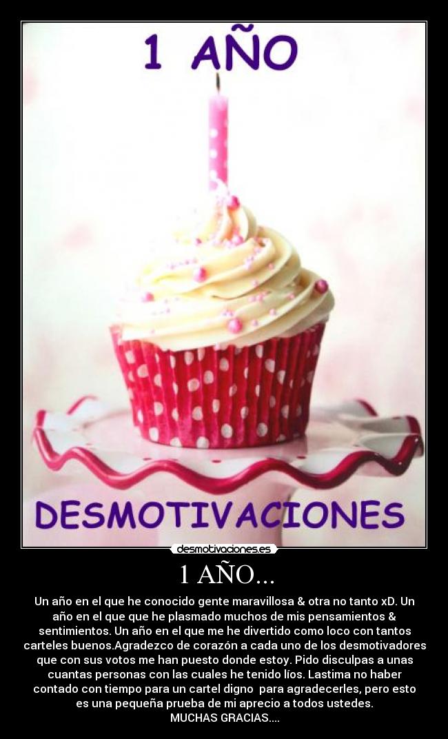 1 AÑO... - Un año en el que he conocido gente maravillosa & otra no tanto xD. Un
año en el que que he plasmado muchos de mis pensamientos &
sentimientos. Un año en el que me he divertido como loco con tantos
carteles buenos.Agradezco de corazón a cada uno de los desmotivadores
que con sus votos me han puesto donde estoy. Pido disculpas a unas
cuantas personas con las cuales he tenido líos. Lastima no haber
contado con tiempo para un cartel digno para agradecerles, pero esto
es una pequeña prueba de mi aprecio a todos ustedes.
MUCHAS GRACIAS....