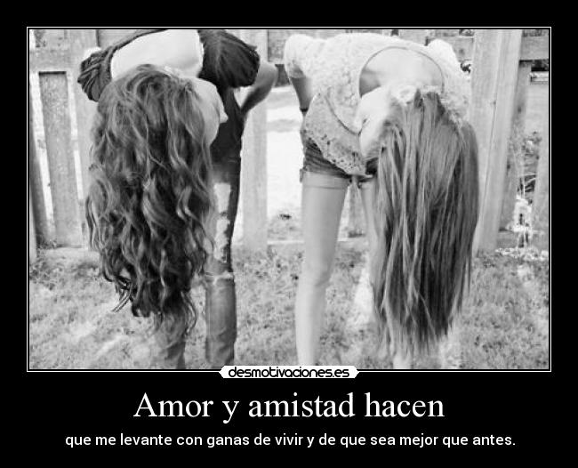 Amor y amistad hacen - que me levante con ganas de vivir y de que sea mejor que antes.