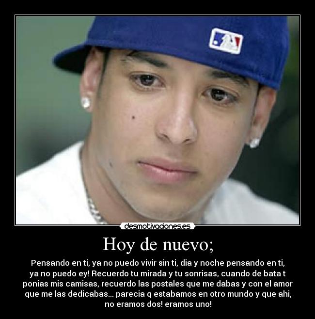 Hoy de nuevo; - Pensando en ti, ya no puedo vivir sin ti, dia y noche pensando en ti,
ya no puedo ey! Recuerdo tu mirada y tu sonrisas, cuando de bata t
ponias mis camisas, recuerdo las postales que me dabas y con el amor
que me las dedicabas... parecia q estabamos en otro mundo y que ahi,
no eramos dos! eramos uno!