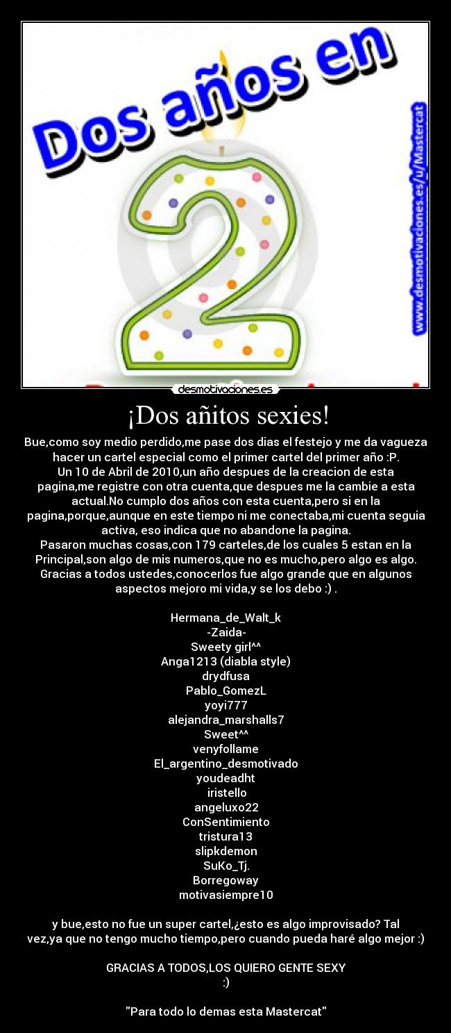 ¡Dos añitos sexies! - Bue,como soy medio perdido,me pase dos dias el festejo y me da vagueza
hacer un cartel especial como el primer cartel del primer año :P.
Un 10 de Abril de 2010,un año despues de la creacion de esta
pagina,me registre con otra cuenta,que despues me la cambie a esta
actual.No cumplo dos años con esta cuenta,pero si en la
pagina,porque,aunque en este tiempo ni me conectaba,mi cuenta seguia
activa, eso indica que no abandone la pagina.
Pasaron muchas cosas,con 179 carteles,de los cuales 5 estan en la
Principal,son algo de mis numeros,que no es mucho,pero algo es algo.
Gracias a todos ustedes,conocerlos fue algo grande que en algunos
aspectos mejoro mi vida,y se los debo :) .

Hermana_de_Walt_k
-Zaida-
Sweety girl^^
Anga1213 (diabla style)
drydfusa
Pablo_GomezL
yoyi777
alejandra_marshalls7
Sweet^^
venyfollame
El_argentino_desmotivado
youdeadht
 iristello
angeluxo22
ConSentimiento
tristura13
slipkdemon
SuKo_Tj.
Borregoway
motivasiempre10

y bue,esto no fue un super cartel,¿esto es algo improvisado? Tal
vez,ya que no tengo mucho tiempo,pero cuando pueda haré algo mejor :)

GRACIAS A TODOS,LOS QUIERO GENTE SEXY
:)

Para todo lo demas esta Mastercat