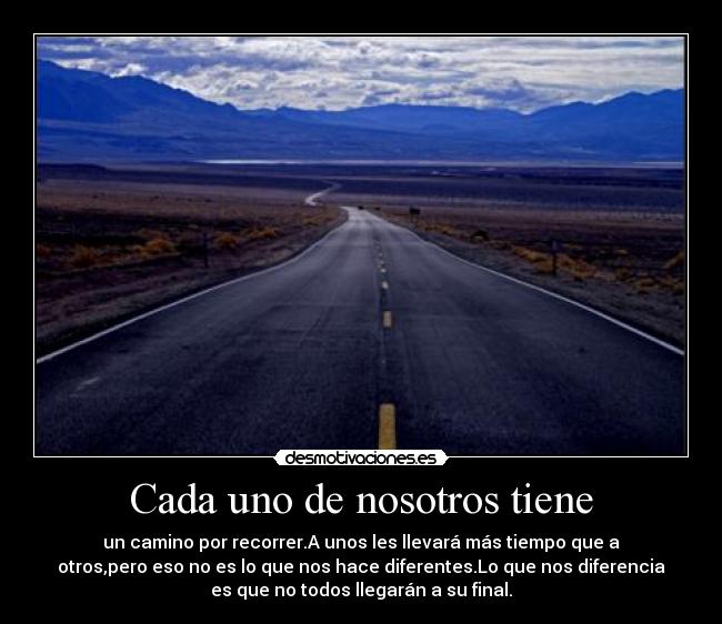 Cada uno de nosotros tiene - un camino por recorrer.A unos les llevará más tiempo que a
otros,pero eso no es lo que nos hace diferentes.Lo que nos diferencia
es que no todos llegarán a su final.