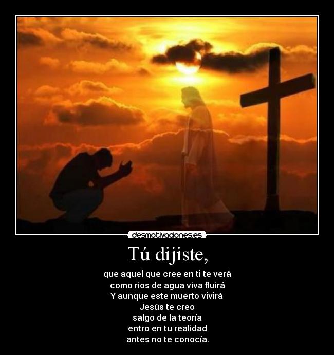 Tú dijiste, - que aquel que cree en ti te verá
como rios de agua viva fluirá
Y aunque este muerto vivirá
Jesús te creo
salgo de la teoría
entro en tu realidad
antes no te conocía.