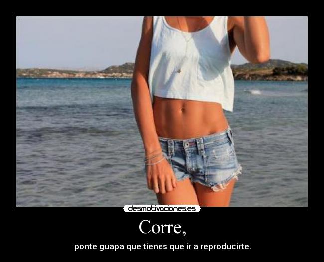 Corre, - ponte guapa que tienes que ir a reproducirte.