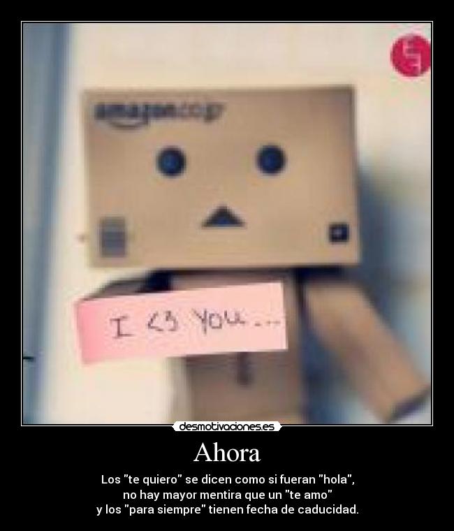 Ahora - Los te quiero se dicen como si fueran hola,
no hay mayor mentira que un te amo
y los para siempre tienen fecha de caducidad.