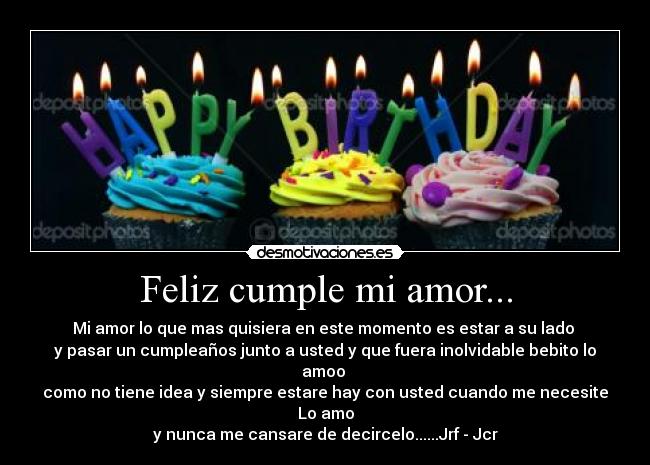 Feliz cumple mi amor... - Mi amor lo que mas quisiera en este momento es estar a su lado 
y pasar un cumpleaños junto a usted y que fuera inolvidable bebito lo amoo 
como no tiene idea y siempre estare hay con usted cuando me necesite Lo amo
y nunca me cansare de decircelo......Jrf - Jcr