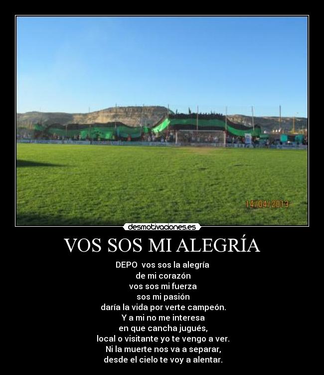VOS SOS MI ALEGRÍA - DEPO vos sos la alegría
de mi corazón
vos sos mi fuerza
sos mi pasión
daría la vida por verte campeón.
Y a mi no me interesa
en que cancha jugués,
local o visitante yo te vengo a ver.
Ni la muerte nos va a separar,
desde el cielo te voy a alentar.