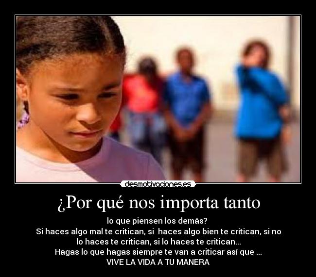 ¿Por qué nos importa tanto - lo que piensen los demás?
Si haces algo mal te critican, si haces algo bien te critican, si no
lo haces te critican, si lo haces te critican...
Hagas lo que hagas siempre te van a criticar así que ...
VIVE LA VIDA A TU MANERA