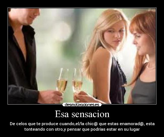 Esa sensacion - De celos que te produce cuando,el/la chic@ que estas enamorad@, esta
tonteando con otro,y pensar que podrías estar en su lugar