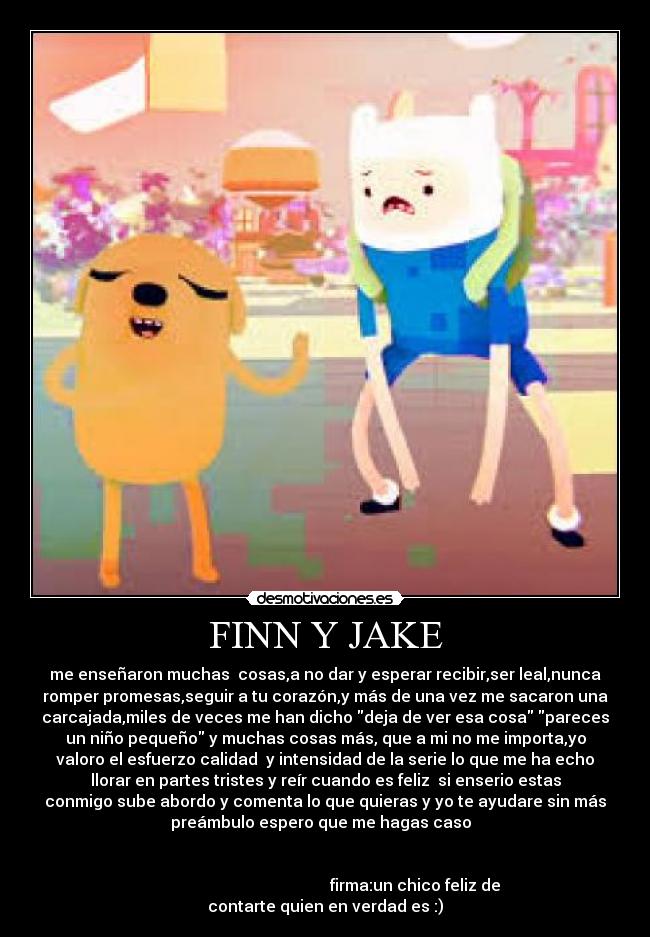 FINN Y JAKE - me enseñaron muchas  cosas,a no dar y esperar recibir,ser leal,nunca
romper promesas,seguir a tu corazón,y más de una vez me sacaron una
carcajada,miles de veces me han dicho deja de ver esa cosa pareces
un niño pequeño y muchas cosas más, que a mi no me importa,yo
valoro el esfuerzo calidad  y intensidad de la serie lo que me ha echo
llorar en partes tristes y reír cuando es feliz  si enserio estas
conmigo sube abordo y comenta lo que quieras y yo te ayudare sin más
preámbulo espero que me hagas caso  


                                             firma:un chico feliz de
contarte quien en verdad es :)