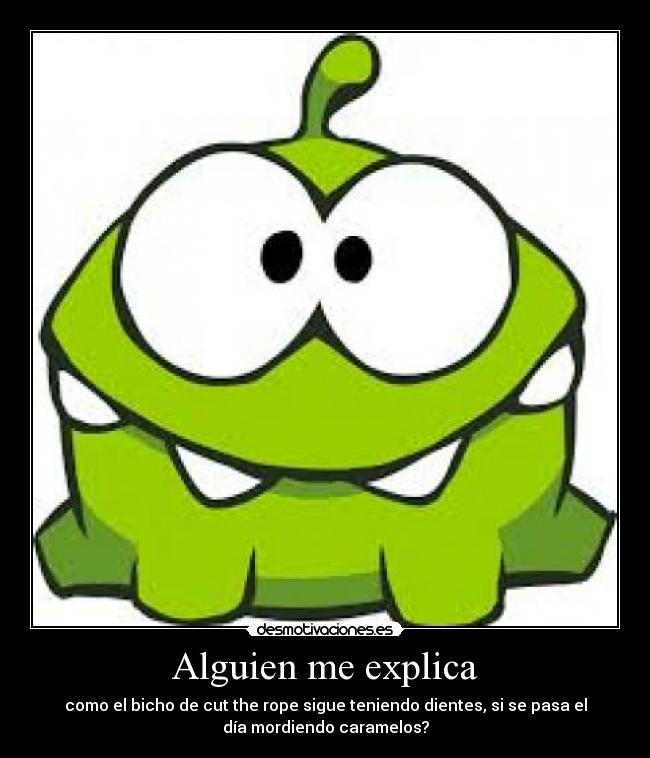 Alguien me explica - como el bicho de cut the rope sigue teniendo dientes, si se pasa el
día mordiendo caramelos?