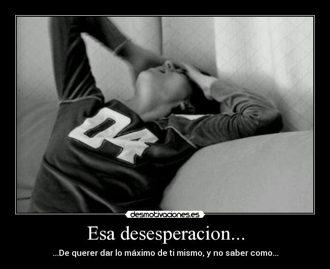 Esa desesperacion... - ...De querer dar lo máximo de ti mismo, y no saber como...