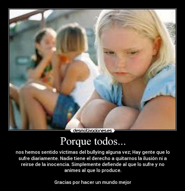 Porque todos... - nos hemos sentido víctimas del bullying alguna vez; Hay gente que lo
sufre diariamente. Nadie tiene el derecho a quitarnos la ilusión ni a
reirse de la inocencia. Simplemente defiende al que lo sufre y no
animes al que lo produce.
Gracias por hacer un mundo mejor