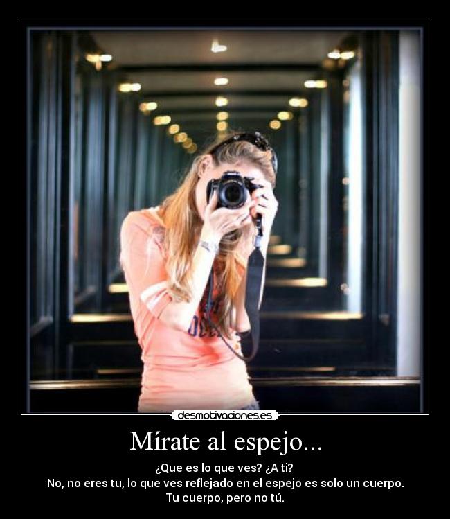 Mírate al espejo... - ¿Que es lo que ves? ¿A ti? 
No, no eres tu, lo que ves reflejado en el espejo es solo un cuerpo.
Tu cuerpo, pero no tú.
