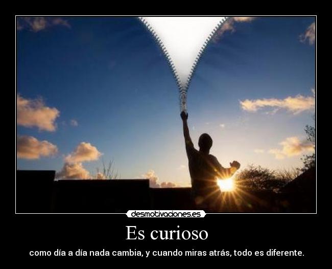 Es curioso - como día a día nada cambia, y cuando miras atrás, todo es diferente.