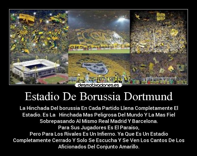 Estadio De Borussia Dortmund - La Hinchada Del borussia En Cada Partido Llena Completamente El
Estadio. Es La   Hinchada Mas Peligrosa Del Mundo Y La Mas Fiel
Sobrepasando Al Mismo Real Madrid Y Barcelona.
Para Sus Jugadores Es El Paraiso,
Pero Para Los Rivales Es Un Infierno. Ya Que Es Un Estadio
Completamente Cerrado Y Solo Se Escucha Y Se Ven Los Cantos De Los
Aficionados Del Conjunto Amarillo.